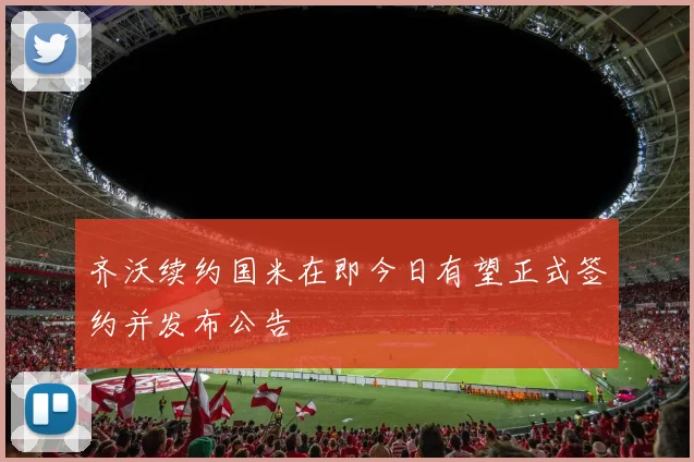 齐沃续约国米在即今日有望正式签约并发布公告