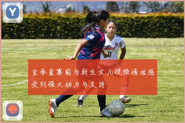 金承奎赛前与新生女儿视频通话感受到强大动力与支持