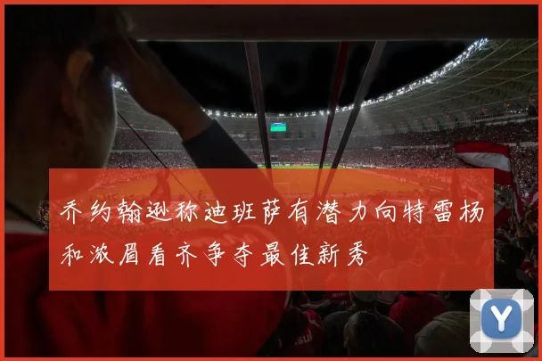 乔约翰逊称迪班萨有潜力向特雷杨和浓眉看齐争夺最佳新秀