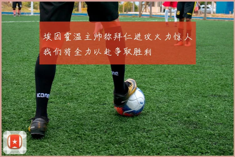 埃因霍温主帅称拜仁进攻火力惊人我们将全力以赴争取胜利