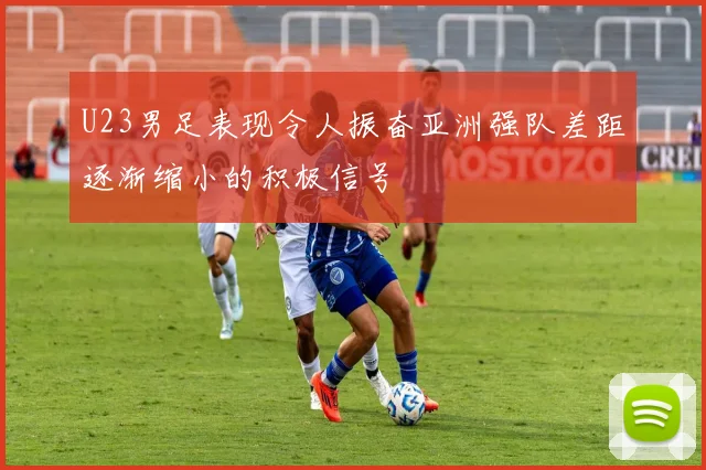 U23男足表现令人振奋亚洲强队差距逐渐缩小的积极信号