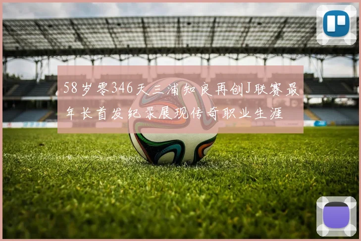 58岁零346天三浦知良再创J联赛最年长首发纪录展现传奇职业生涯