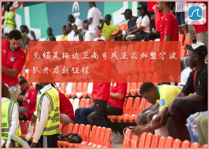 无锡吴钩边卫尚可风正式加盟宁波队开启新征程