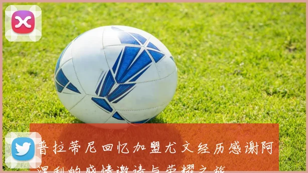 普拉蒂尼回忆加盟尤文经历感谢阿涅利的盛情邀请与荣耀之旅