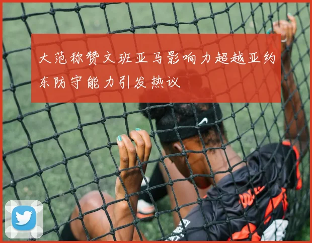 大范称赞文班亚马影响力超越亚约东防守能力引发热议