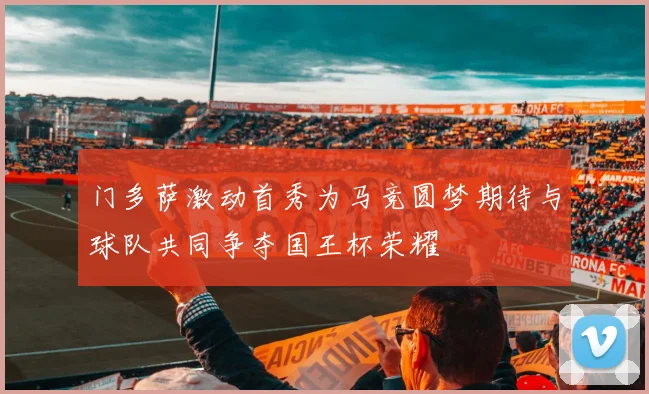 门多萨激动首秀为马竞圆梦期待与球队共同争夺国王杯荣耀