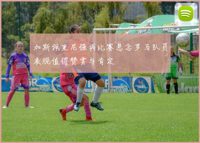 加斯佩里尼强调比赛悬念罗马队员表现值得赞赏与肯定