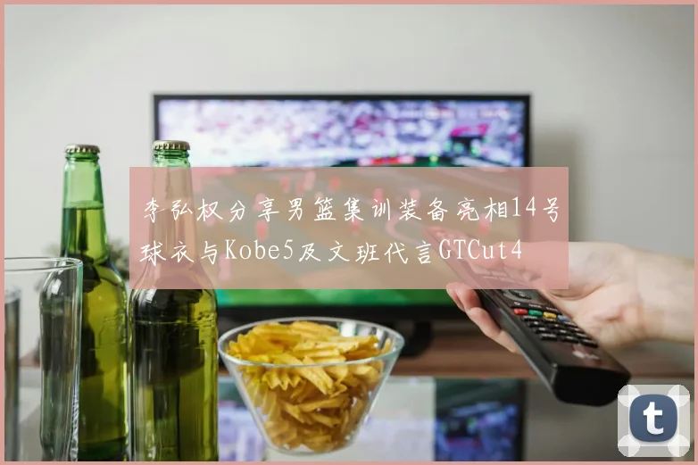 李弘权分享男篮集训装备亮相14号球衣与Kobe5及文班代言GTCut4
