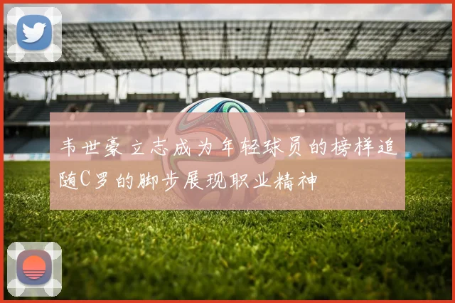 韦世豪立志成为年轻球员的榜样追随C罗的脚步展现职业精神