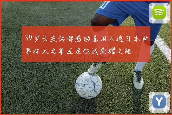 39岁长友佑都感动落泪入选日本世界杯大名单五度征战荣耀之路