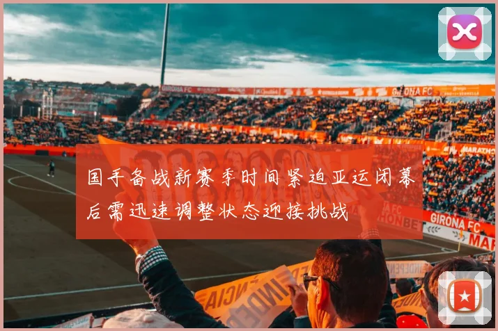 国手备战新赛季时间紧迫亚运闭幕后需迅速调整状态迎接挑战