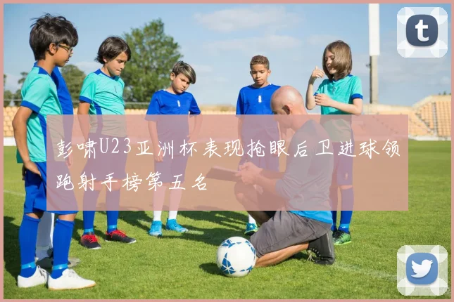 彭啸U23亚洲杯表现抢眼后卫进球领跑射手榜第五名