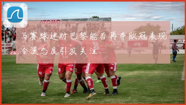 马赛球迷对巴黎能否再夺欧冠表现冷漠态度引发关注