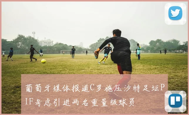 葡萄牙媒体报道C罗施压沙特足坛PIF考虑引进两名重量级球员
