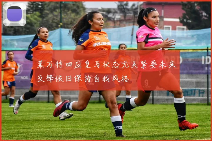 莱万特回应皇马状态无关紧要未来交锋依旧保持自我风格