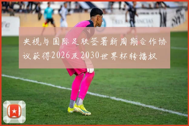 央视与国际足联签署新周期合作协议获得2026及2030世界杯转播权