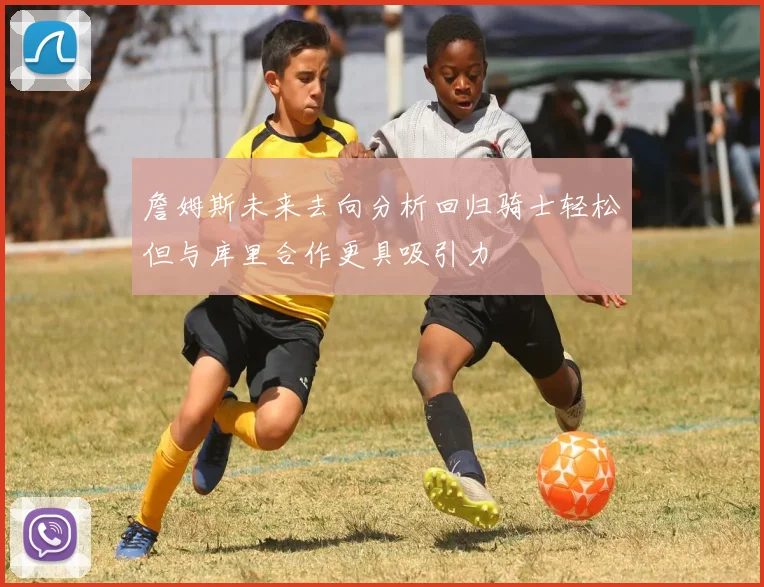 詹姆斯未来去向分析回归骑士轻松但与库里合作更具吸引力