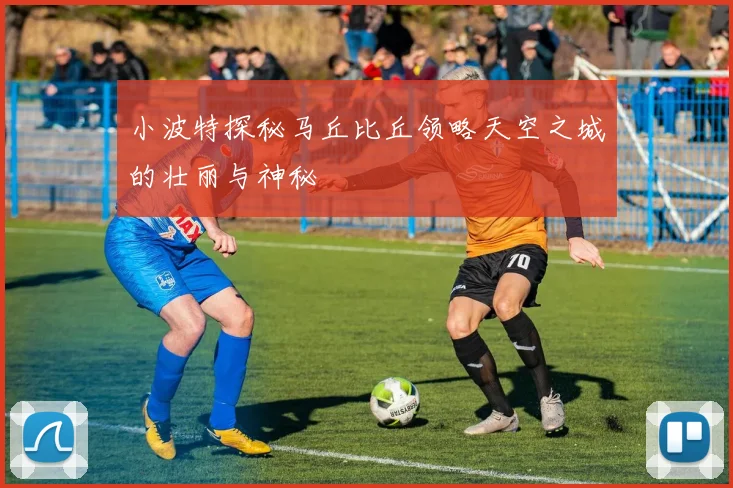 小波特探秘马丘比丘领略天空之城的壮丽与神秘