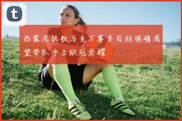 西蒙尼执教马竞下赛季目标明确渴望带队冲击欧冠荣耀