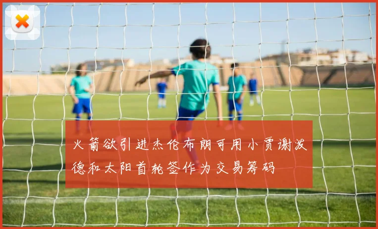 火箭欲引进杰伦布朗可用小贾谢泼德和太阳首轮签作为交易筹码