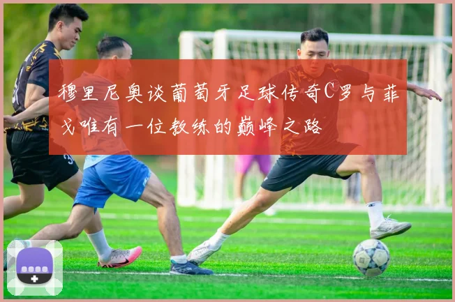 穆里尼奥谈葡萄牙足球传奇C罗与菲戈唯有一位教练的巅峰之路