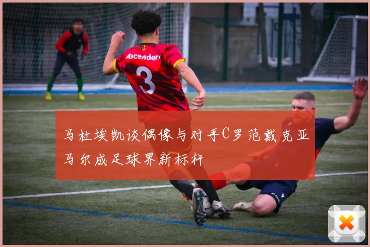 马杜埃凯谈偶像与对手C罗范戴克亚马尔成足球界新标杆