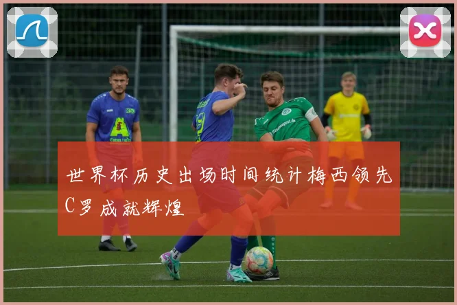 世界杯历史出场时间统计梅西领先C罗成就辉煌