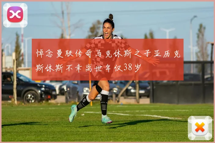 悼念曼联传奇马克休斯之子亚历克斯休斯不幸离世年仅38岁